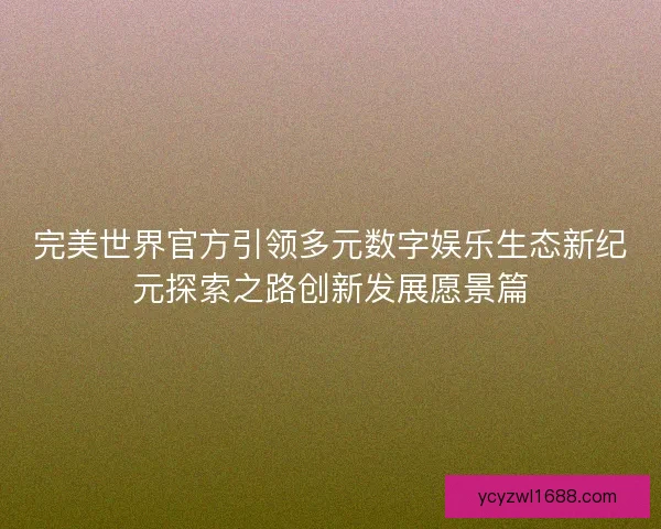 完美世界官方引领多元数字娱乐生态新纪元探索之路创新发展愿景篇