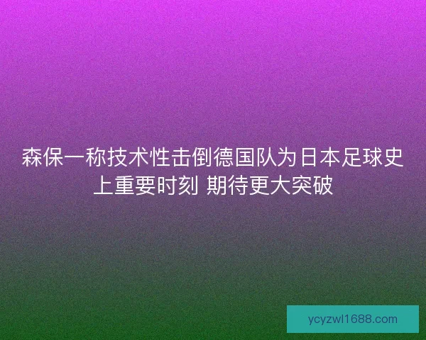 森保一称技术性击倒德国队为日本足球史上重要时刻 期待更大突破