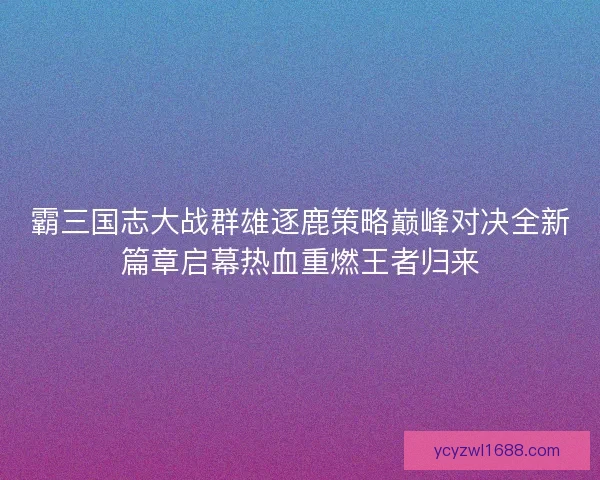 霸三国志大战群雄逐鹿策略巅峰对决全新篇章启幕热血重燃王者归来
