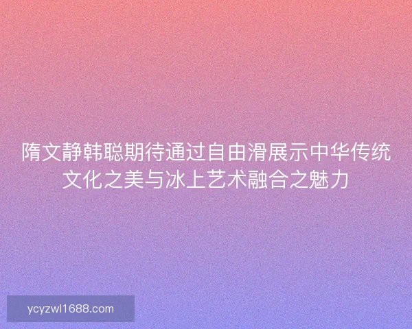 隋文静韩聪期待通过自由滑展示中华传统文化之美与冰上艺术融合之魅力 隋文静韩聪期待通过自由滑展示中华传统文化之美与冰上艺术融合之魅力