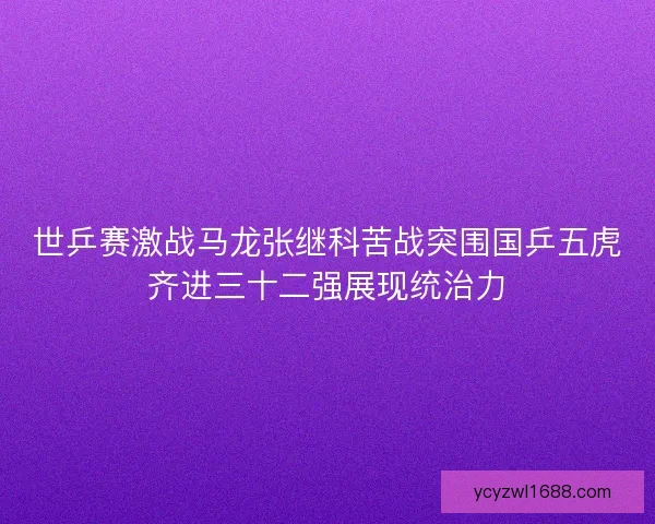 世乒赛激战马龙张继科苦战突围国乒五虎齐进三十二强展现统治力