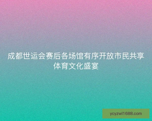 成都世运会赛后各场馆有序开放市民共享体育文化盛宴