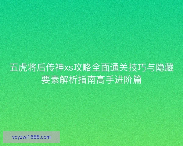 五虎将后传神xs攻略全面通关技巧与隐藏要素解析指南高手进阶篇