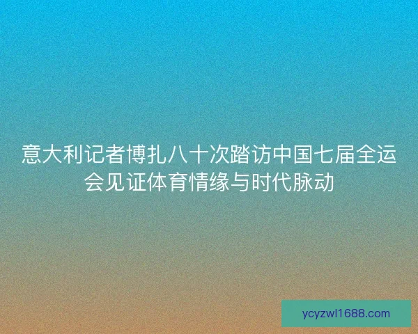 意大利记者博扎八十次踏访中国七届全运会见证体育情缘与时代脉动